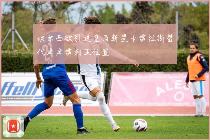 切尔西欲引进皇马新星卡雷拉斯替代库库雷利亚位置
