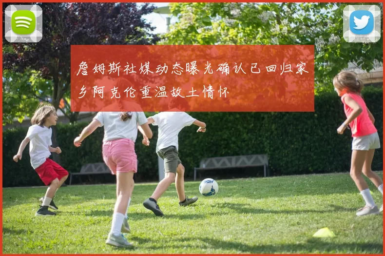 詹姆斯社媒动态曝光确认已回归家乡阿克伦重温故土情怀