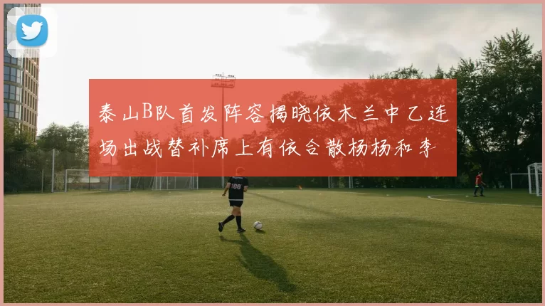 泰山B队首发阵容揭晓依木兰中乙连场出战替补席上有依合散杨杨和李钧鹏