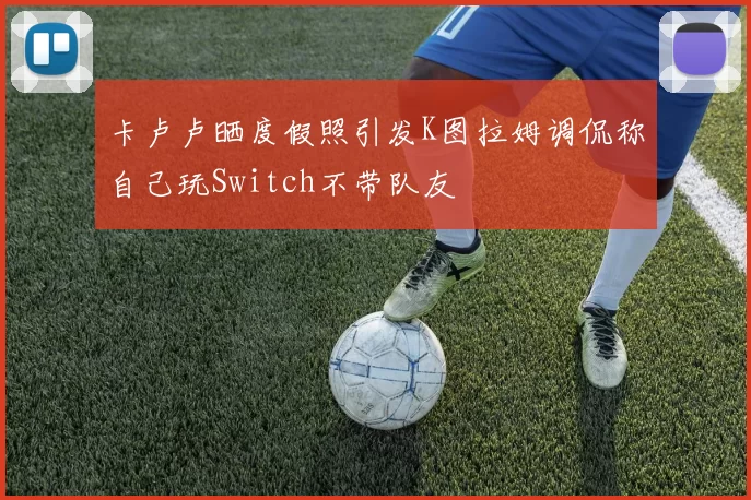 卡卢卢晒度假照引发K图拉姆调侃称自己玩Switch不带队友