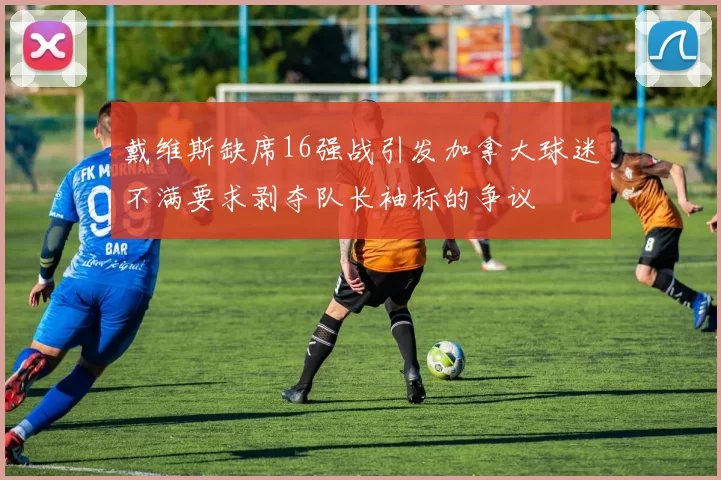 戴维斯缺席16强战引发加拿大球迷不满要求剥夺队长袖标的争议