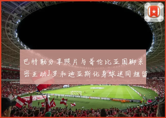 巴特勒分享照片与哥伦比亚国脚亲密互动J罗和迪亚斯化身球迷同框留念
