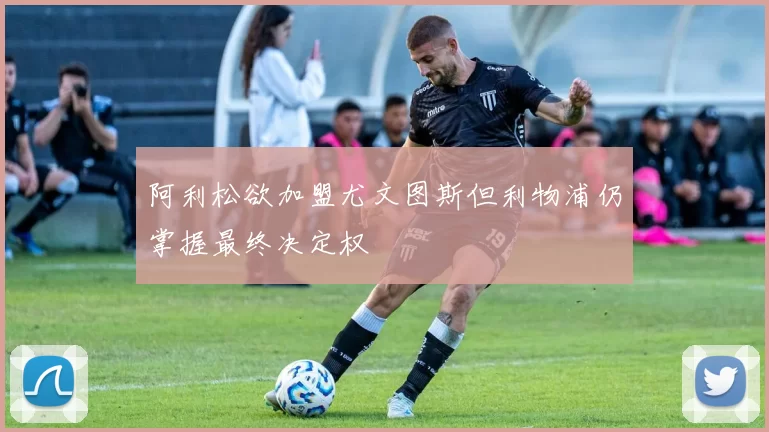 阿利松欲加盟尤文图斯但利物浦仍掌握最终决定权