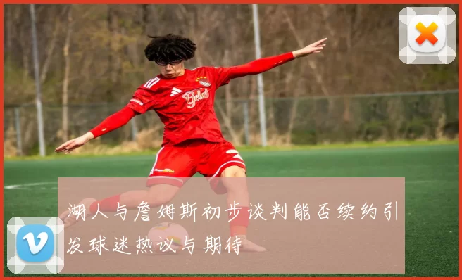 湖人与詹姆斯初步谈判能否续约引发球迷热议与期待
