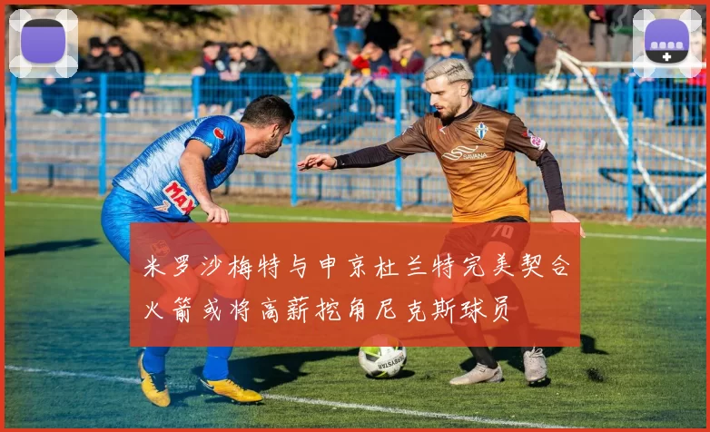 米罗沙梅特与申京杜兰特完美契合火箭或将高薪挖角尼克斯球员
