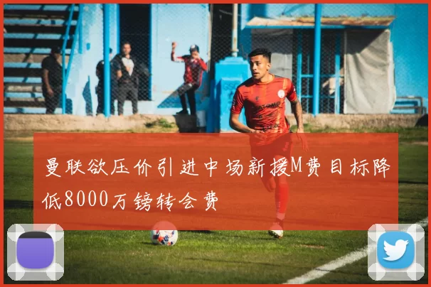 曼联欲压价引进中场新援M费目标降低8000万镑转会费