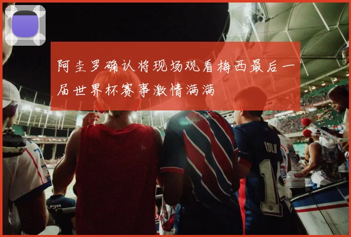 阿圭罗确认将现场观看梅西最后一届世界杯赛事激情满满