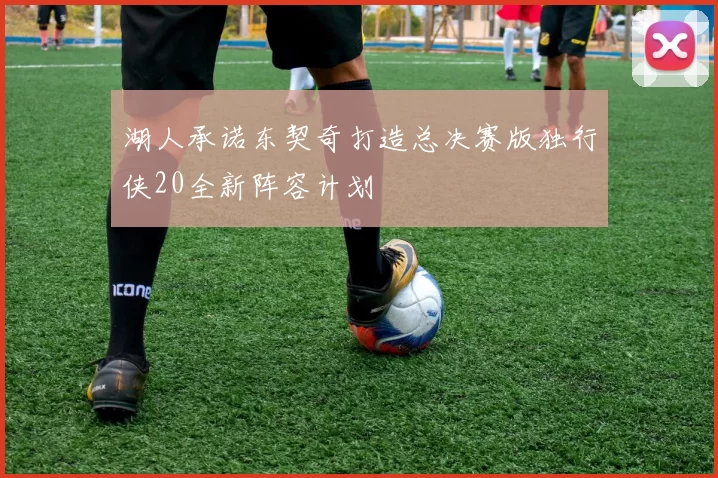 湖人承诺东契奇打造总决赛版独行侠20全新阵容计划