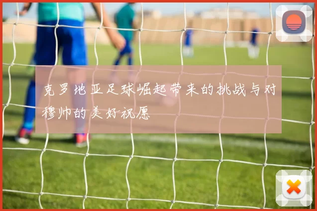 克罗地亚足球崛起带来的挑战与对穆帅的美好祝愿
