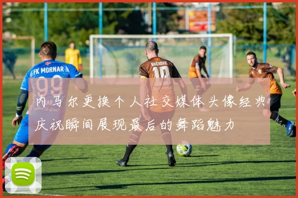 内马尔更换个人社交媒体头像经典庆祝瞬间展现最后的舞蹈魅力
