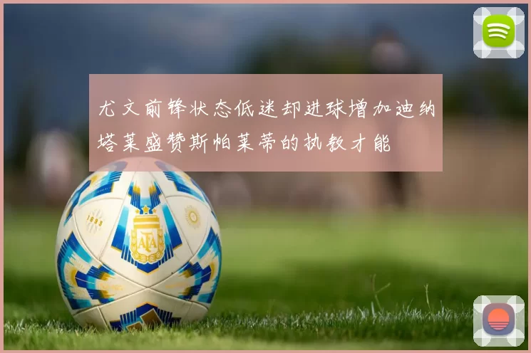 尤文前锋状态低迷却进球增加迪纳塔莱盛赞斯帕莱蒂的执教才能