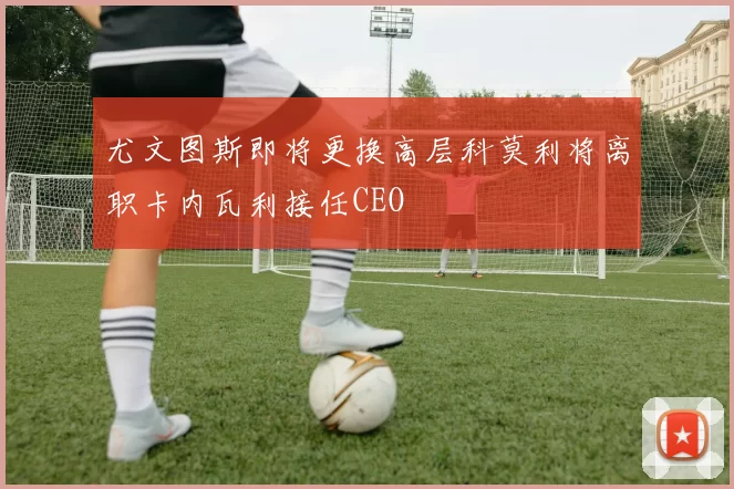 尤文图斯即将更换高层科莫利将离职卡内瓦利接任CEO