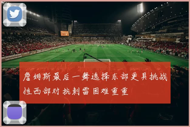 詹姆斯最后一舞选择东部更具挑战性西部对抗刺雷困难重重