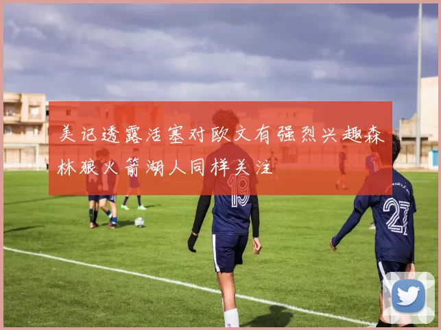 美记透露活塞对欧文有强烈兴趣森林狼火箭湖人同样关注