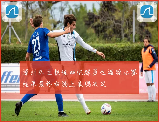 漳州队主教练回忆球员生涯称比赛结果最终由场上表现决定