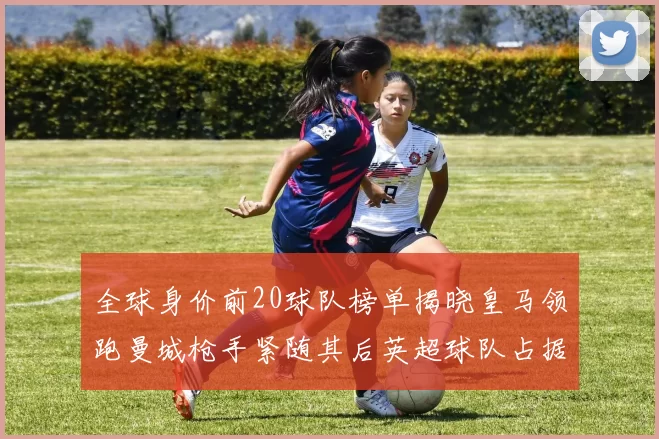 全球身价前20球队榜单揭晓皇马领跑曼城枪手紧随其后英超球队占据多数