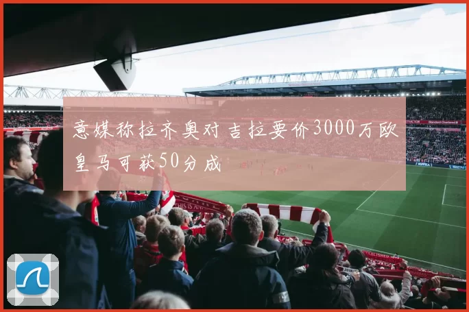 意媒称拉齐奥对吉拉要价3000万欧皇马可获50分成