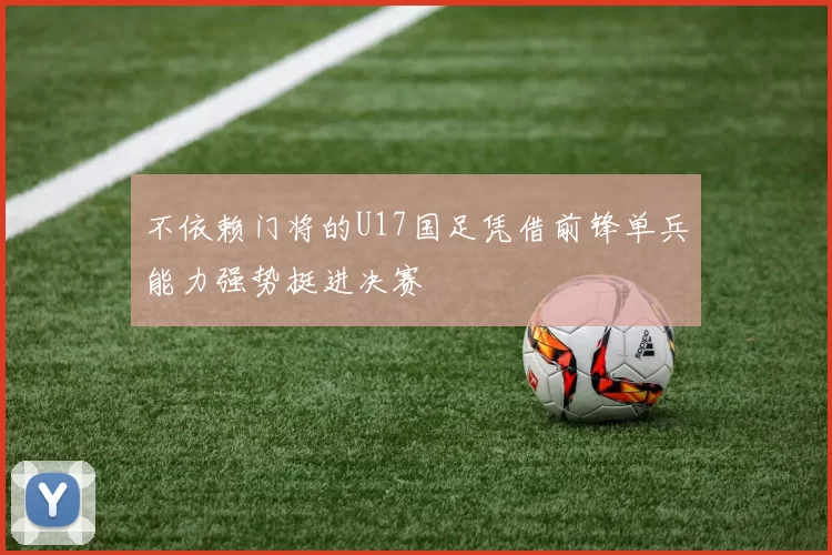 不依赖门将的U17国足凭借前锋单兵能力强势挺进决赛