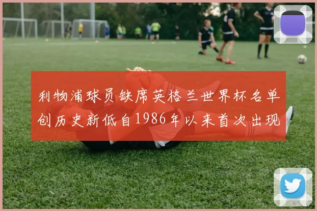 利物浦球员缺席英格兰世界杯名单创历史新低自1986年以来首次出现
