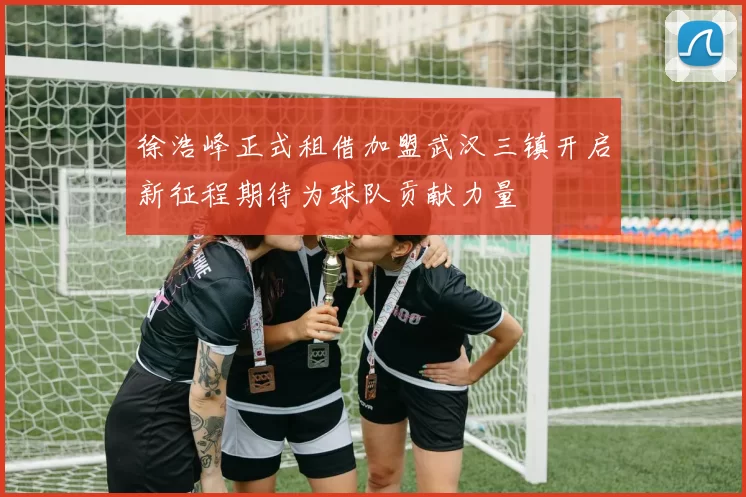 徐浩峰正式租借加盟武汉三镇开启新征程期待为球队贡献力量